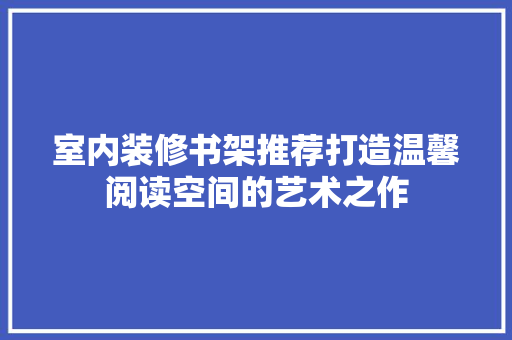 室内装修书架推荐打造温馨阅读空间的艺术之作