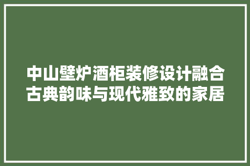 中山壁炉酒柜装修设计融合古典韵味与现代雅致的家居艺术