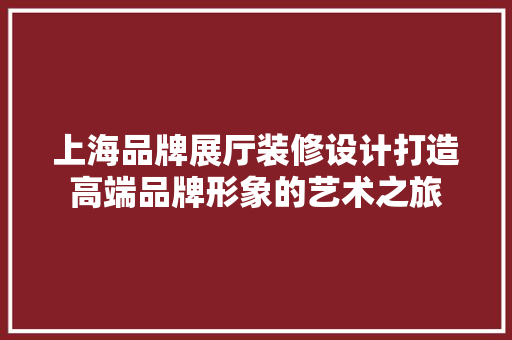 上海品牌展厅装修设计打造高端品牌形象的艺术之旅