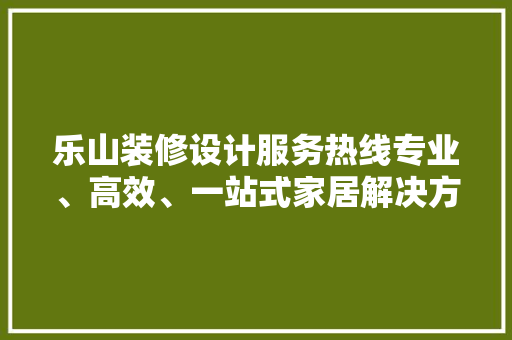 乐山装修设计服务热线专业、高效、一站式家居解决方法