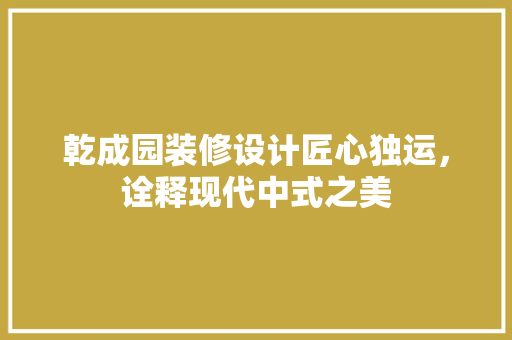 乾成园装修设计匠心独运，诠释现代中式之美