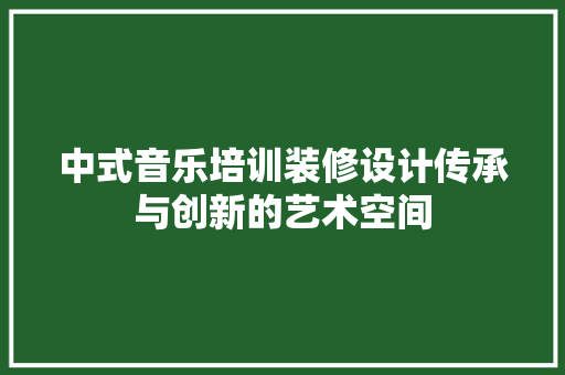 中式音乐培训装修设计传承与创新的艺术空间