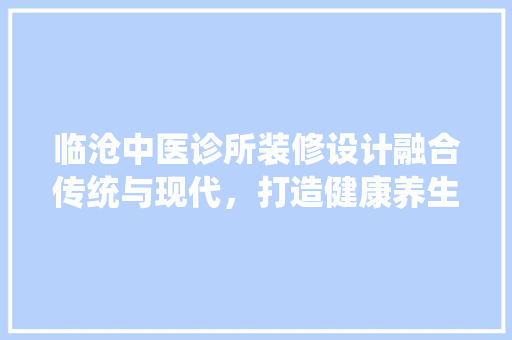 临沧中医诊所装修设计融合传统与现代，打造健康养生空间