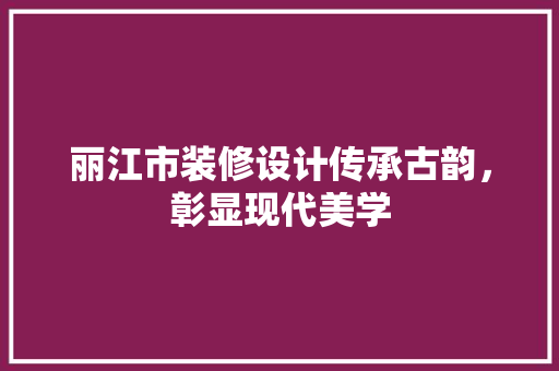 丽江市装修设计传承古韵，彰显现代美学