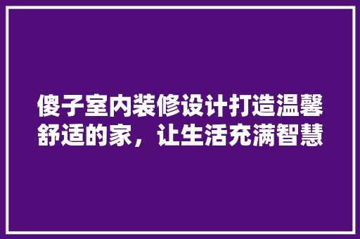 傻子室内装修设计打造温馨舒适的家，让生活充满智慧与温度