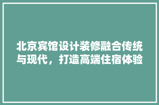 北京宾馆设计装修融合传统与现代，打造高端住宿体验