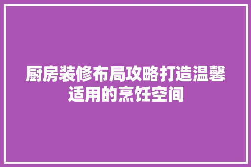 厨房装修布局攻略打造温馨适用的烹饪空间
