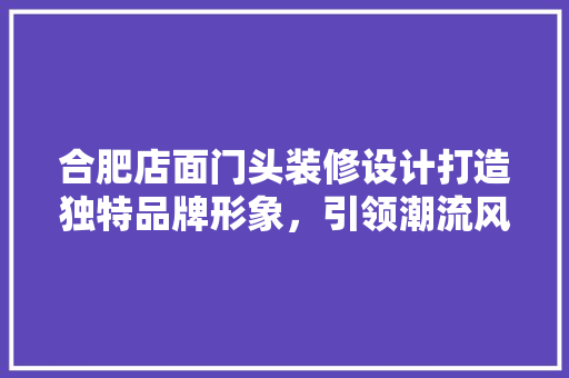 合肥店面门头装修设计打造独特品牌形象，引领潮流风向标