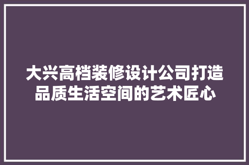 大兴高档装修设计公司打造品质生活空间的艺术匠心