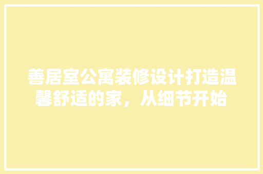 善居室公寓装修设计打造温馨舒适的家，从细节开始