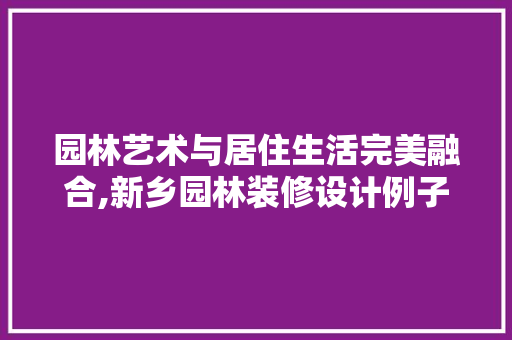 园林艺术与居住生活完美融合,新乡园林装修设计例子赏析