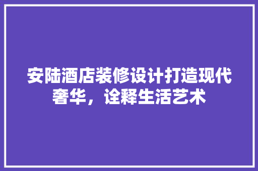 安陆酒店装修设计打造现代奢华，诠释生活艺术