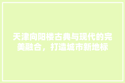 天津向阳楼古典与现代的完美融合，打造城市新地标