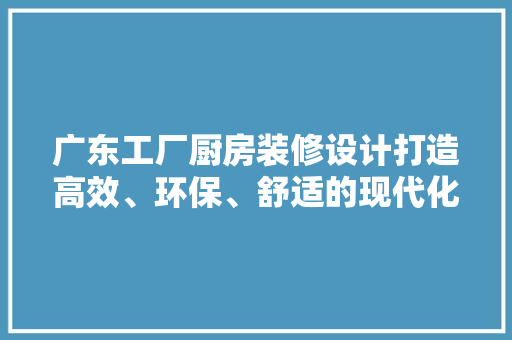 广东工厂厨房装修设计打造高效、环保、舒适的现代化烹饪空间