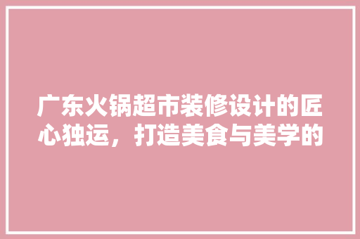 广东火锅超市装修设计的匠心独运，打造美食与美学的完美融合
