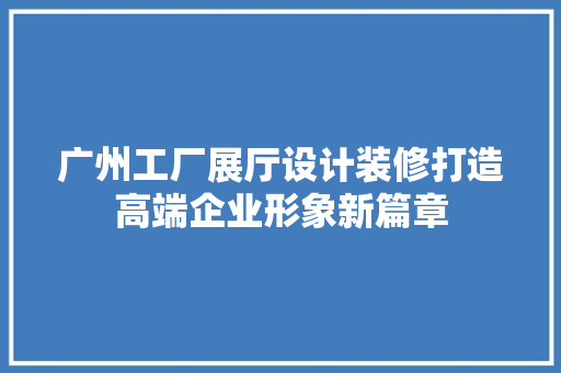 广州工厂展厅设计装修打造高端企业形象新篇章