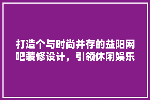 打造个与时尚并存的益阳网吧装修设计，引领休闲娱乐新潮流