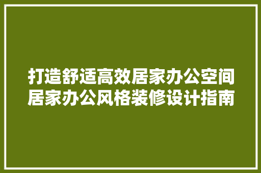打造舒适高效居家办公空间居家办公风格装修设计指南