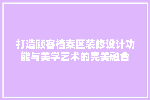 打造顾客档案区装修设计功能与美学艺术的完美融合