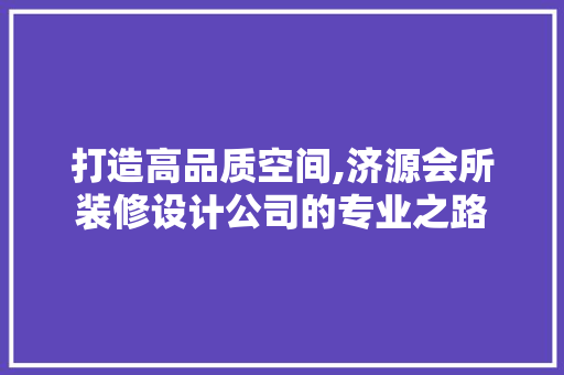 打造高品质空间,济源会所装修设计公司的专业之路