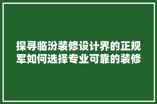 探寻临汾装修设计界的正规军如何选择专业可靠的装修设计公司