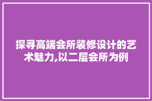 探寻高端会所装修设计的艺术魅力,以二层会所为例