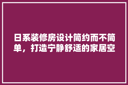 日系装修房设计简约而不简单，打造宁静舒适的家居空间