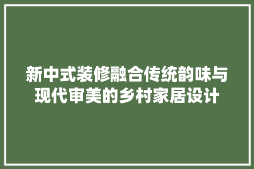 新中式装修融合传统韵味与现代审美的乡村家居设计