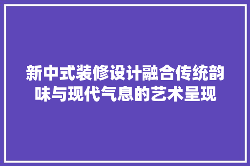 新中式装修设计融合传统韵味与现代气息的艺术呈现