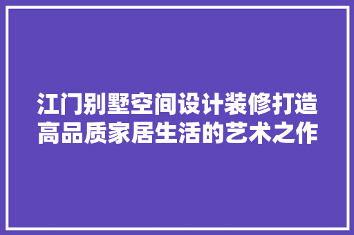 江门别墅空间设计装修打造高品质家居生活的艺术之作