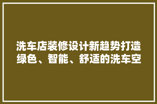 洗车店装修设计新趋势打造绿色、智能、舒适的洗车空间