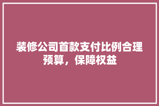 装修公司首款支付比例合理预算，保障权益