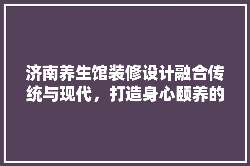 济南养生馆装修设计融合传统与现代，打造身心颐养的宁静空间