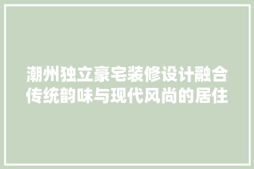 潮州独立豪宅装修设计融合传统韵味与现代风尚的居住美学