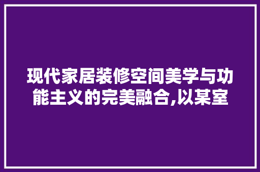 现代家居装修空间美学与功能主义的完美融合,以某室里装修设计图片为例