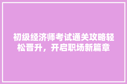 初级经济师考试通关攻略轻松晋升，开启职场新篇章