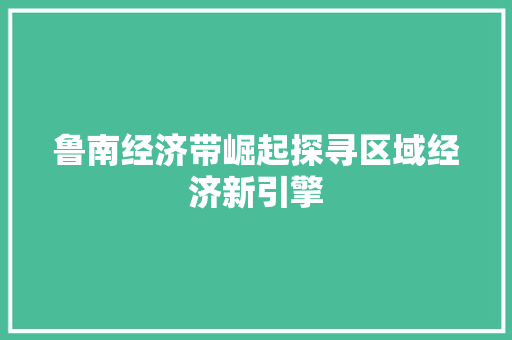 鲁南经济带崛起探寻区域经济新引擎