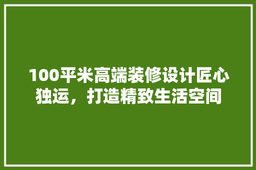 100平米高端装修设计匠心独运，打造精致生活空间