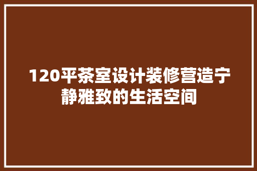 120平茶室设计装修营造宁静雅致的生活空间