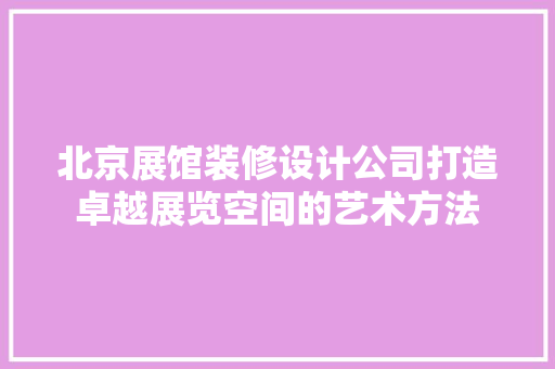 北京展馆装修设计公司打造卓越展览空间的艺术方法