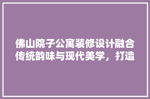 佛山院子公寓装修设计融合传统韵味与现代美学，打造宜居空间