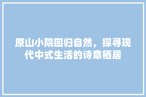 原山小院回归自然，探寻现代中式生活的诗意栖居