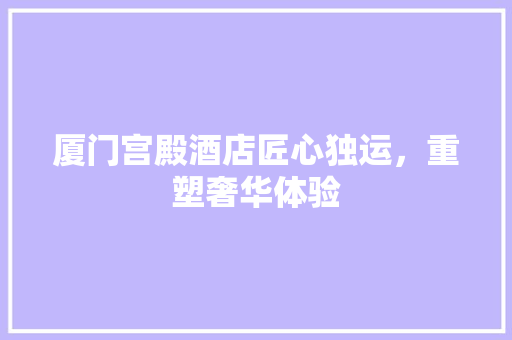 厦门宫殿酒店匠心独运,重塑奢华体验
