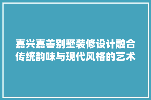 嘉兴嘉善别墅装修设计融合传统韵味与现代风格的艺术空间