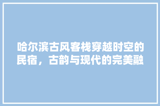 哈尔滨古风客栈穿越时空的民宿，古韵与现代的完美融合