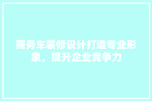 商务车装修设计打造专业形象,提升企业竞争力