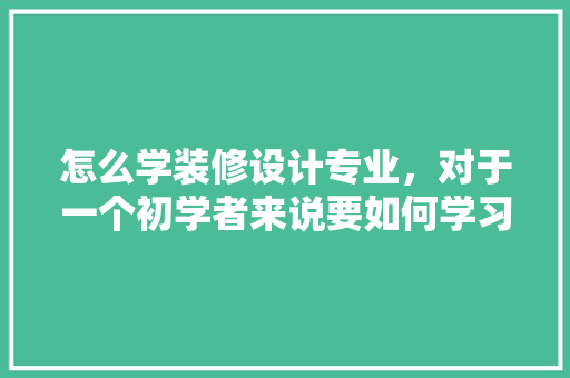 怎么学装修设计专业，对于一个初学者来说要如何学习装修设计呢