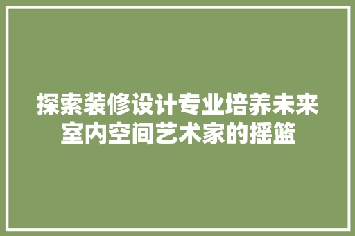 探索装修设计专业培养未来室内空间艺术家的摇篮