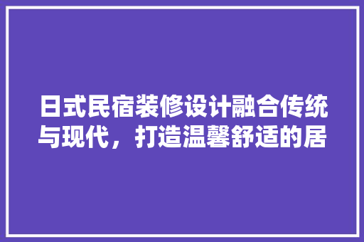 日式民宿装修设计融合传统与现代，打造温馨舒适的居住空间