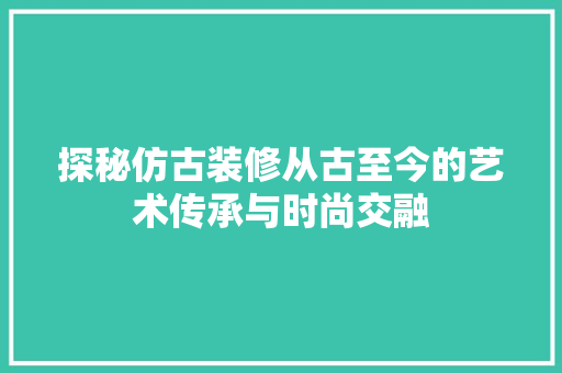 探秘仿古装修从古至今的艺术传承与时尚交融